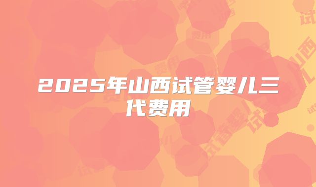 2025年山西试管婴儿三代费用