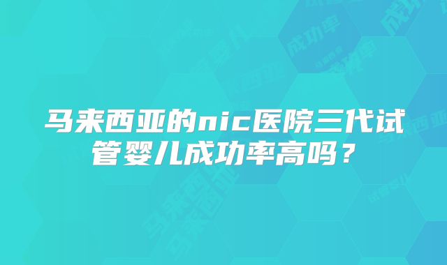 马来西亚的nic医院三代试管婴儿成功率高吗？