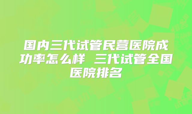 国内三代试管民营医院成功率怎么样 三代试管全国医院排名