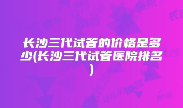 长沙三代试管的价格是多少(长沙三代试管医院排名)