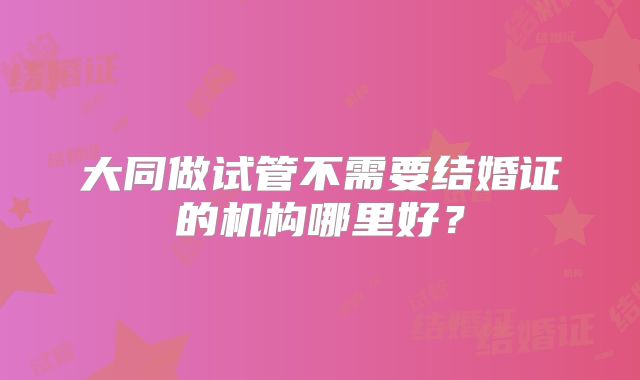 大同做试管不需要结婚证的机构哪里好？
