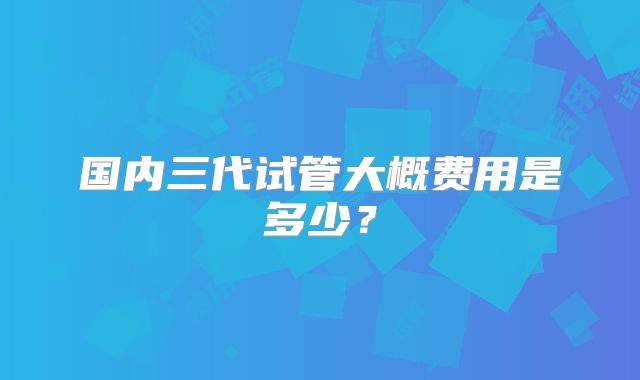 国内三代试管大概费用是多少?