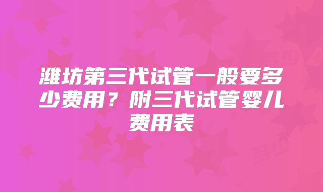 潍坊第三代试管一般要多少费用？附三代试管婴儿费用表