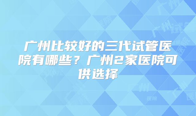 广州比较好的三代试管医院有哪些?广州2家医院可供选择