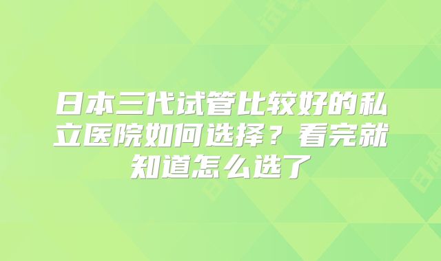 日本三代试管比较好的私立医院如何选择？看完就知道怎么选了