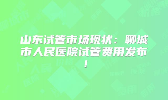 山东试管市场现状：聊城市人民医院试管费用发布！