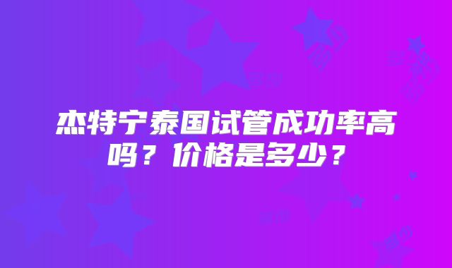 杰特宁泰国试管成功率高吗？价格是多少？
