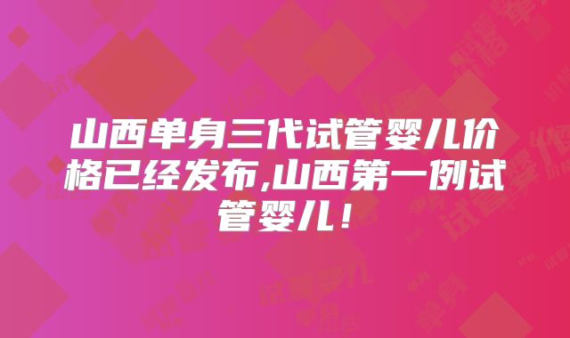 山西单身三代试管婴儿价格已经发布,山西第一例试管婴儿！