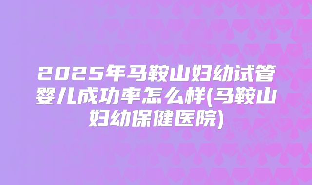 2025年马鞍山妇幼试管婴儿成功率怎么样(马鞍山妇幼保健医院)