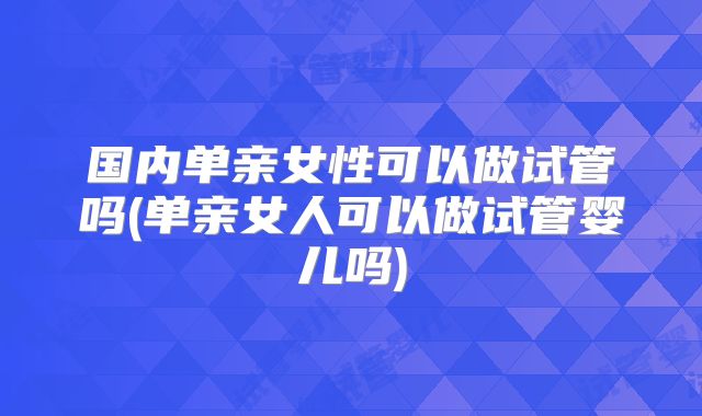 国内单亲女性可以做试管吗(单亲女人可以做试管婴儿吗)