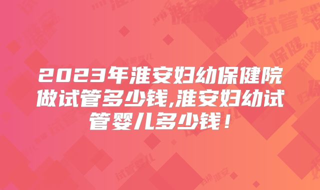 2023年淮安妇幼保健院做试管多少钱,淮安妇幼试管婴儿多少钱！