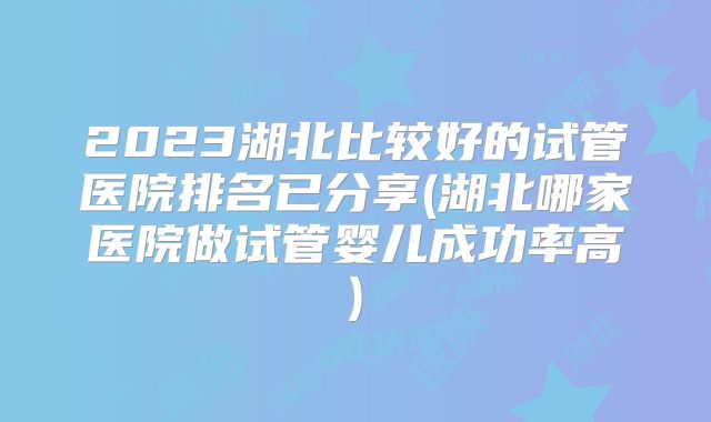 2023湖北比较好的试管医院排名已分享(湖北哪家医院做试管婴儿成功率高)