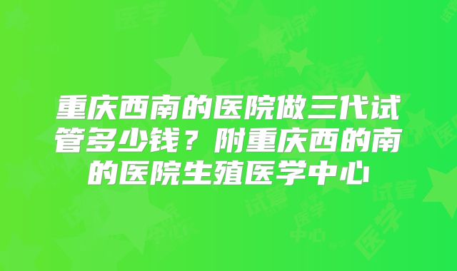 重庆西南的医院做三代试管多少钱？附重庆西的南的医院生殖医学中心