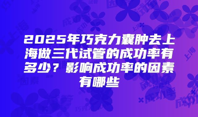 2025年巧克力囊肿去上海做三代试管的成功率有多少?影响成功率的因素有哪些
