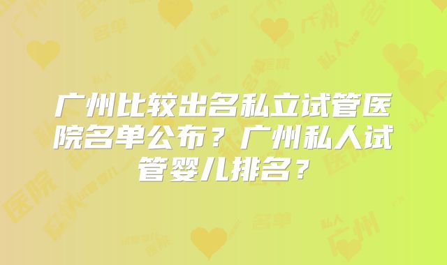 广州比较出名私立试管医院名单公布？广州私人试管婴儿排名？