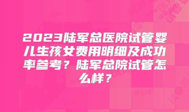 2023陆军总医院试管婴儿生孩女费用明细及成功率参考?陆军总院试管怎么样?