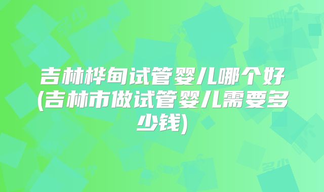 吉林桦甸试管婴儿哪个好(吉林市做试管婴儿需要多少钱)