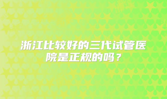 浙江比较好的三代试管医院是正规的吗？
