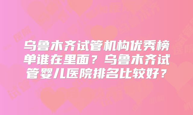 乌鲁木齐试管机构优秀榜单谁在里面？乌鲁木齐试管婴儿医院排名比较好？