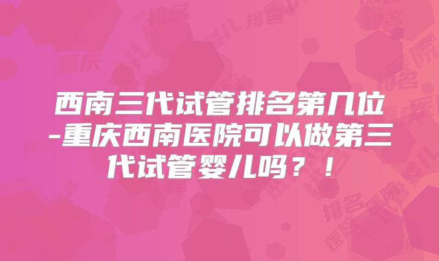 西南三代试管排名第几位-重庆西南医院可以做第三代试管婴儿吗?!