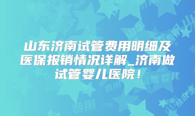 山东济南试管费用明细及医保报销情况详解_济南做试管婴儿医院！