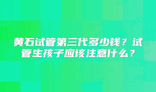 黄石试管第三代多少钱？试管生孩子应该注意什么？