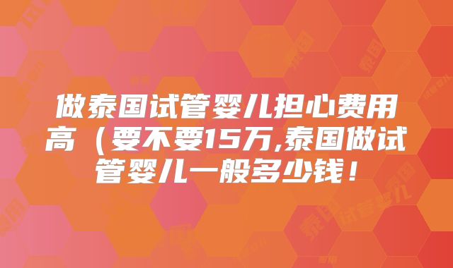 做泰国试管婴儿担心费用高（要不要15万,泰国做试管婴儿一般多少钱！