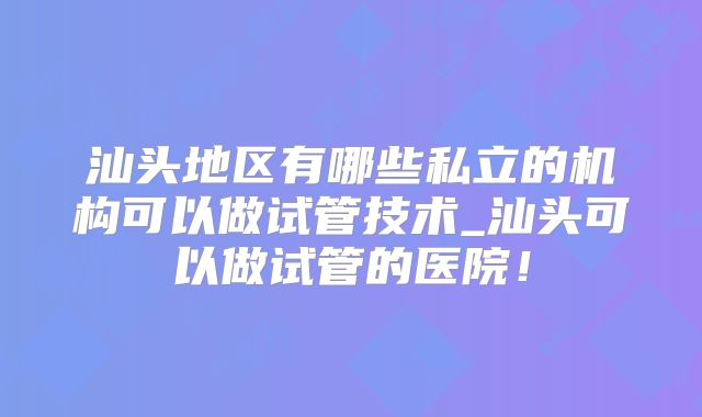 汕头地区有哪些私立的机构可以做试管技术_汕头可以做试管的医院！
