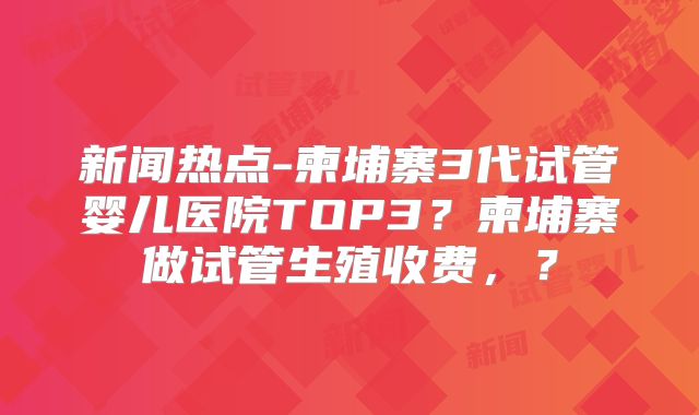 新闻热点-柬埔寨3代试管婴儿医院TOP3？柬埔寨做试管生殖收费，？