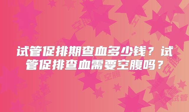 试管促排期查血多少钱？试管促排查血需要空腹吗？