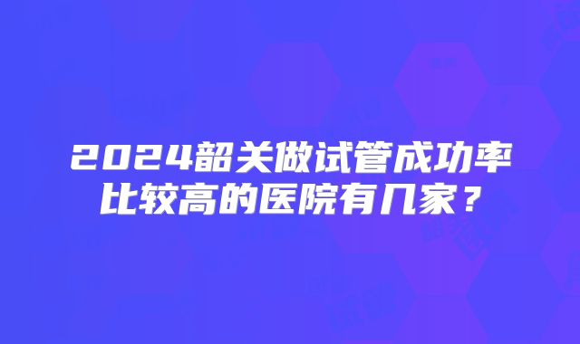 2024韶关做试管成功率比较高的医院有几家?