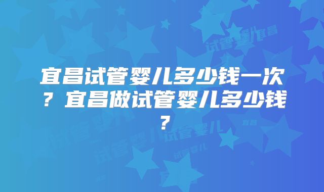 宜昌试管婴儿多少钱一次？宜昌做试管婴儿多少钱？