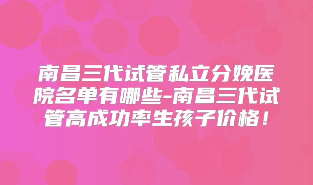 南昌三代试管私立分娩医院名单有哪些-南昌三代试管高成功率生孩子价格!