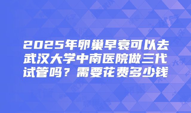 2025年卵巢早衰可以去武汉大学中南医院做三代试管吗?需要花费多少钱
