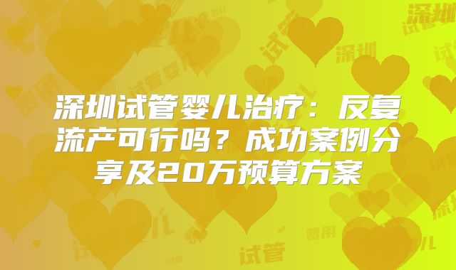 深圳试管婴儿治疗:反复流产可行吗?成功案例分享及20万预算方案