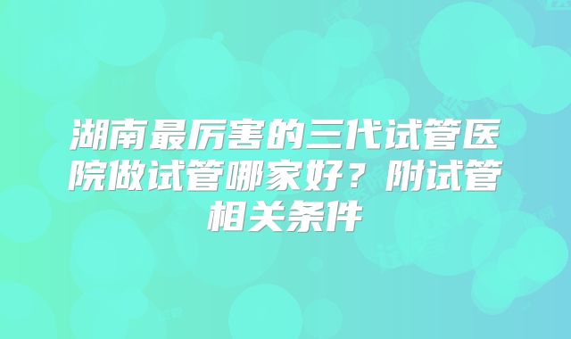 湖南最厉害的三代试管医院做试管哪家好?附试管相关条件