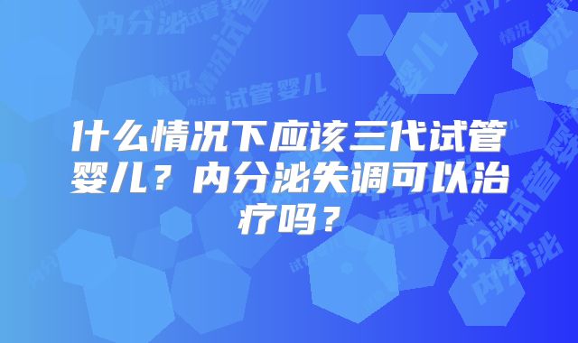 什么情况下应该三代试管婴儿?内分泌失调可以治疗吗?