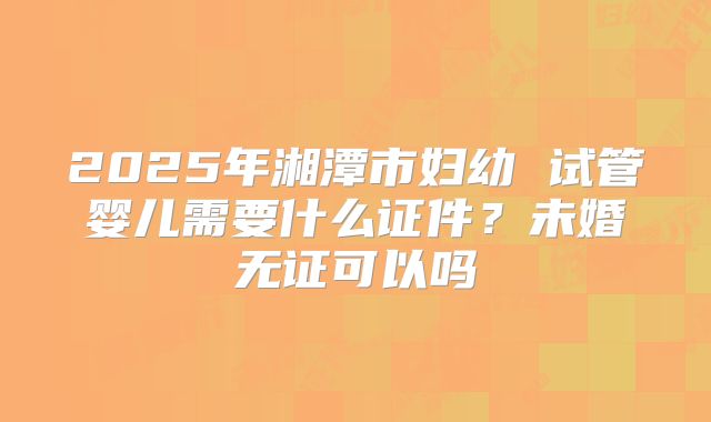 2025年湘潭市妇幼 试管婴儿需要什么证件?未婚无证可以吗