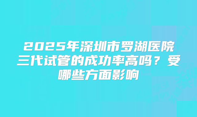 2025年深圳市罗湖医院三代试管的成功率高吗?受哪些方面影响