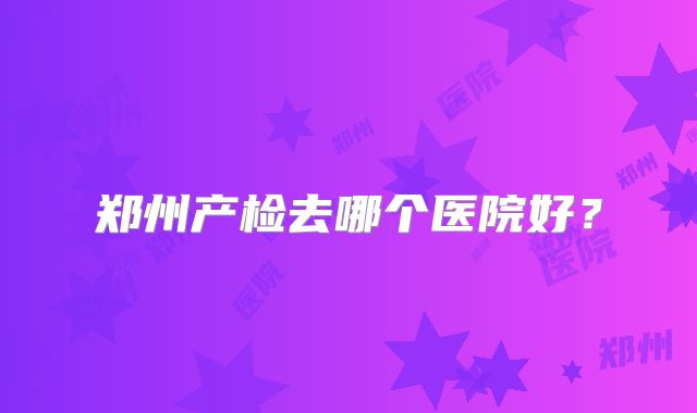 郑州产检去哪个医院好?