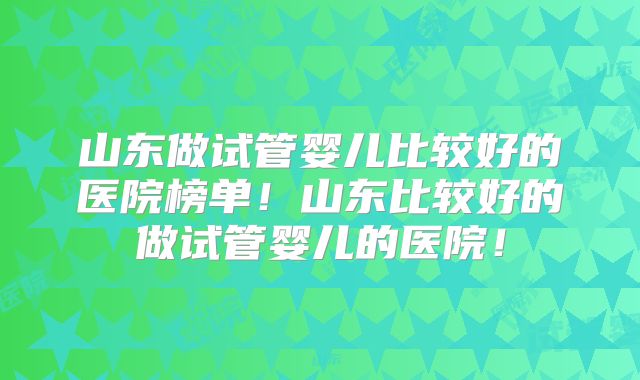 山东做试管婴儿比较好的医院榜单!山东比较好的做试管婴儿的医院!