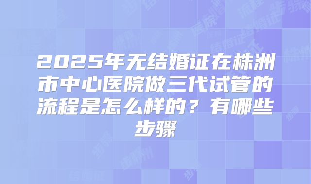 2025年无结婚证在株洲市中心医院做三代试管的流程是怎么样的？有哪些步骤