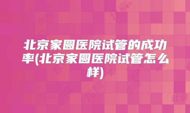 北京家圆医院试管的成功率(北京家圆医院试管怎么样)