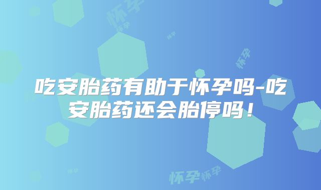 吃安胎药有助于怀孕吗-吃安胎药还会胎停吗！