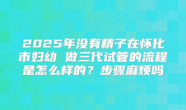 2025年没有精子在怀化市妇幼 做三代试管的流程是怎么样的?步骤麻烦吗