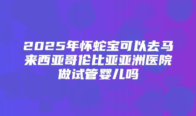 2025年怀蛇宝可以去马来西亚哥伦比亚亚洲医院做试管婴儿吗