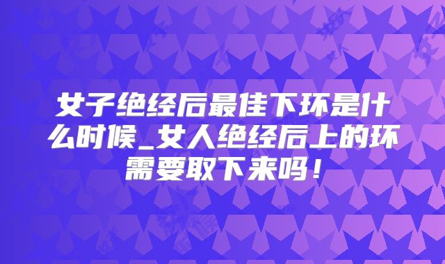 女子绝经后最佳下环是什么时候_女人绝经后上的环需要取下来吗!