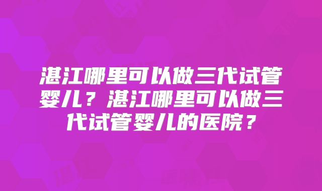 湛江哪里可以做三代试管婴儿？湛江哪里可以做三代试管婴儿的医院？