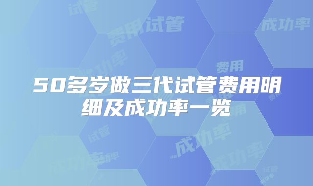 50多岁做三代试管费用明细及成功率一览