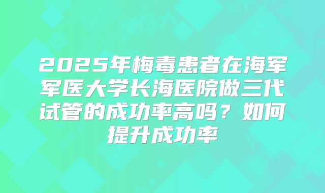 2025年梅毒患者在海军军医大学长海医院做三代试管的成功率高吗?如何提升成功率